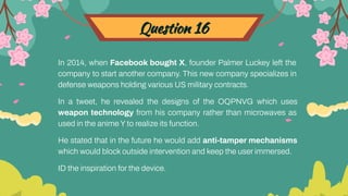 Question 16
In 2014, when Facebook bought X, founder Palmer Luckey left the
company to start another company. This new company specializes in
defense weapons holding various US military contracts.
In a tweet, he revealed the designs of the OQPNVG which uses
weapon technology from his company rather than microwaves as
used in the anime Y to realize its function.
He stated that in the future he would add anti-tamper mechanisms
which would block outside intervention and keep the user immersed.
ID the inspiration for the device.
 
