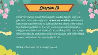 Question 18
Initially everyone thought X's voice in Jujutsu Kaisen was just
gibberish to sound creepy and incomprehensible. While most
streaming platforms had no subtitles for this audio, there were a
few that put subtitles for X which were supposed to be read in
the japanese direction instead of the usual way. With this, some
fans were able to deduce the origin of this audio and that helped
viewers understand the meaning behind it.
ID X and how was the audio generated.
 