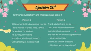 Question 20*
ID this “conversation” and what is unique about it
All I ever wanted to do was save your life
I never wanted to grab a knife, I swear
I'm tearless, I'm fearless
I'm burning, I'm burning
You tell me what have I missed?
Still wandering in the deep mist
A bird, a butterﬂy and my red _____
Don’t make a mess of memories
Just let me heal your scars
The wall, the owl and the forgotten wharf
… We are getting older
Second, by second, by second
…. Don’t you wanna stay with me?
Person -1 Person -2
 