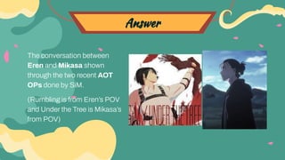 Answer
The conversation between
Eren and Mikasa shown
through the two recent AOT
OPs done by SiM.
(Rumbling is from Eren’s POV
and Under the Tree is Mikasa’s
from POV)
 