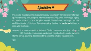 Question 4
This iconic manga/anime character X drew inspiration from several notorious
ﬁgures in history, including the infamous Henry Avery, who, following a highly
successful attack on the Mughal vessel Ganj-i-Sawal, emerged as the
wealthiest trader of his time. Despite evading the law, he vanished without a
trace after the heist.
However, the more evident inspiration is Olivier Levasseur, who, just before his
_________(9), hurled a mysterious parchment inscribed with cryptic symbols
into the crowd, claiming it contained the secret to a highly valuable item.
I'd X.
 