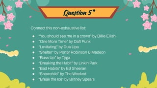 Question 5*
Connect this non-exhaustive list:
● “You should see me in a crown” by Billie Eilish
● “One More Time” by Daft Punk
● “Levitating” by Dua Lipa
● “Shelter” by Porter Robinson & Madeon
● “Boss Up” by Tyga
● “Breaking the Habit” by Linkin Park
● “Bad Habits” by Ed Sheeran
● “Snowchild” by The Weeknd
● “Break the Ice” by Britney Spears
 