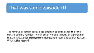 That was some episode !!!
The famous pokemon series once aired an episode called the “The
electric soldier, Porygon” which became quite famous for a particular
reason. It was even banned from being aired again due to that reason.
What is the reason?
 