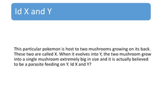 Id X and Y
This particular pokemon is host to two mushrooms growing on its back.
These two are called X. When it evolves into Y, the two mushroom grow
into a single mushroom extremely big in size and it is actually believed
to be a parasite feeding on Y. Id X and Y?
 