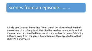 Scenes from an episode………
A little boy X comes home late from school. On his way back he finds
the owners of a bakery dead. Petrified he reaches home, only to find
the murderer. X is terrified because of the murderer’s powerful ability
Y. X runs away from the place. From then on, X pledges to learn that
ability Y. X and Y are?
 