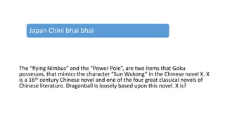 The “flying Nimbus” and the “Power Pole”, are two items that Goku
possesses, that mimics the character “Sun Wukong” in the Chinese novel X. X
is a 16th century Chinese novel and one of the four great classical novels of
Chinese literature. Dragonball is loosely based upon this novel. X is?
Japan Chini bhai bhai
 
