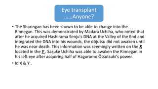 Eye transplant
……Anyone?
• The Sharingan has been shown to be able to change into the
Rinnegan. This was demonstrated by Madara Uchiha, who noted that
after he acquired Hashirama Senju's DNA at the Valley of the End and
integrated the DNA into his wounds, the dōjutsu did not awaken until
he was near death. This information was seemingly written on the X
located in the Y . Sasuke Uchiha was able to awaken the Rinnegan in
his left eye after acquiring half of Hagoromo Ōtsutsuki's power.
• Id X & Y .
 