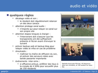 audio et vidéo quelques règles décalage vidéo et son :  le résident doit régulièrement relancer un des deux canaux attention piratage canal audio :  n’importe qui peut relayer ce canal sur son propre site attention diapos longues à charger :  l’intervenant doit s’assurer que les transparents ont été suffisament présents à l’écran avant d’envoyer le suivant prévoir backup web et backup blog pour relayer vidéo et infos en cas de problème shoutcasts :  maîtriser la chaîne de diffusion du son, et prévoir des serveurs relais avec bande passante importante événements  inter-sims :  si affluence prévue, préférer des lieux à la croisée de 4 SIMs pour accueillir plus de 150 résidents Nathalie Kosciusko-Morizet, 40 blogueurs dans son ministère, et 100 avatars sur deux îles 