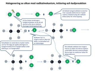 X X X . X.
X.CH
H
H H
C H
H
.CH
H
H H
C
H
XCH
H
H H
C H
H
.XX
X.CH
H
H H
C
H
X
UV-ljus bryter bindningen i
halogenmolekylen så att de två
atomerna får varsin elektron
(homogen bindningsbrytning)
de bildade halogenradikalerna (atomer
med oparade elektroner) är mycket
reaktiva. Reaktionssteg där radikaler
bildas kallas för initieringssteg.
Radikalen kan nu
reagera med en alkan då
bildas en kolradikal och
en vätehalogenKolradikalen är också denna mycket reaktiv
och har förmåga att spjälka ytterligare en
halogenmolekyl till en halogenradikal under
bildning av en halogenalkan
Den bildade radikalen kan reagera
med en ny alkan och denna reaktion
underhåller därmed reaktionsflödet.
Denna typer av reaktioner kallas för
kedjereaktioner.
Halogenering av alkan med radikalmekanism, initiering och kedjereaktion
 