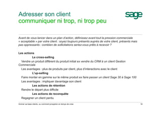 Adresser son client
communiquer ni trop, ni trop peu
Avant de vous lancer dans un plan d’action, définissez avant tout la pression commerciale
« acceptable » par votre client : soyez toujours présents auprès de votre client, présents mais
pas oppressants : combien de sollicitations seriez-vous prêts à recevoir ?
Les actions
Le cross-selling
Vendre un produit différent du produit initial ex vendre du CRM à un client Gestion
Commerciale
Les avantages : plus de produits par client, plus d’interactions avec le client
L'up-selling
Faire monter en gamme sur le même produit ex faire passer un client Sage 30 à Sage 100
Les avantages : impliquer davantage son client
Les actions de rétention
Rendre le départ plus difficile
Les actions de reconquête
Regagner un client perdu
Animer sa base clients, ou comment prospérer en temps de crise 18
 