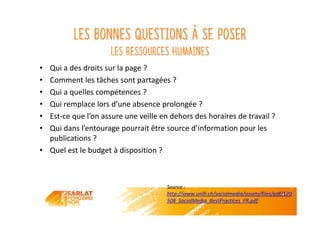 Les bonnes questions à se poser
Les ressources humaines
• Qui a des droits sur la page ?
• Comment les tâches sont partagées ?
• Qui a quelles compétences ?
• Qui remplace lors d’une absence prolongée ?
• Est-ce que l’on assure une veille en dehors des horaires de travail ?
• Qui dans l’entourage pourrait être source d’information pour les
publications ?
• Quel est le budget à disposition ?
Source :
http://www.unifr.ch/socialmedia/assets/files/pdf/120
508_SocialMedia_BestPractices_FR.pdf
 