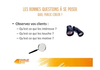 Les bonnes questions à se poser
Quel public cibler ?
• Observez vos clients :
– Qu’est ce qui les intéresse ?
– Qu’est ce qui les touche ?
– Qu’est ce qui les motive ?
 