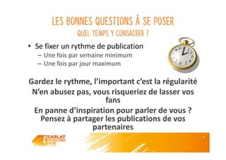 Les bonnes questions à se poser
Quel temps y consacrer ?
• Se fixer un rythme de publication
– Une fois par semaine minimum
– Une fois par jour maximum
Gardez le rythme, l’important c’est la régularité
N’en abusez pas, vous risqueriez de lasser vos
fans
En panne d’inspiration pour parler de vous ?
Pensez à partager les publications de vos
partenaires
 