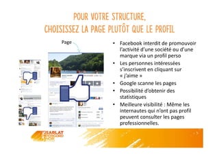 Page
Pour votre structure,
choisissez la page plutôt que le profil
• Facebook interdit de promouvoir
l’activité d’une société ou d’une
marque via un profil perso
• Les personnes intéressées
s’inscrivent en cliquant sur
« j’aime »
• Google scanne les pages
• Possibilité d’obtenir des
statistiques
• Meilleure visibilité : Même les
internautes qui n’ont pas profil
peuvent consulter les pages
professionnelles.
 