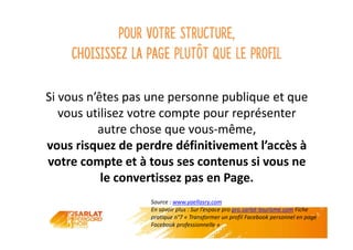 Pour votre structure,
choisissez la page plutôt que le profil
Si vous n’êtes pas une personne publique et que
vous utilisez votre compte pour représenter
autre chose que vous-même,
vous risquez de perdre définitivement l’accès à
votre compte et à tous ses contenus si vous ne
le convertissez pas en Page.
Source : www.yaellasry.com
En savoir plus : Sur l’espace pro pro.sarlat-tourisme.com Fiche
pratique n°7 « Transformer un profil Facebook personnel en page
Facebook professionnelle »
 