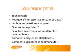 Déroulement de l’atelier
• Tour de table
• Pourquoi s’intéresser aux réseaux sociaux ?
• Les bonnes questions à se poser
• Quel contenu publier ?
• Faire face aux critiques et modérer les
commentaires
• Comment analyser ses statistiques ?
• Comment augmenter sa communauté ?
 