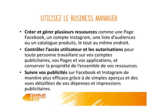 Utilisez le business manager
• Créer et gérer plusieurs ressources comme une Page
Facebook, un compte Instagram, une liste d’audiences
ou un catalogue produits, le tout au même endroit.
• Contrôler l’accès utilisateur et les autorisations pour
toute personne travaillant sur vos comptes
publicitaires, vos Pages et vos applications, et
conserver la propriété de l’ensemble de vos ressources.
• Suivre vos publicités sur Facebook et Instagram de
manière plus efficace grâce à de simples aperçus et des
vues détaillées de vos dépenses et impressions
publicitaires.
 