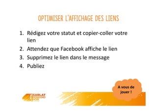 Optimiser l’affichage des liens
1. Rédigez votre statut et copier-coller votre
lien
2. Attendez que Facebook affiche le lien
3. Supprimez le lien dans le message
4. Publiez
A vous de
jouer !
 