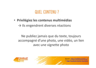 Quel contenu ?
• Privilégiez les contenus multimédias
→ Ils engendrent diverses réactions
Ne publiez jamais que du texte, toujours
accompagné d’une photo, une vidéo, un lien
avec une vignette photo
Source : http://veilletourisme.ca
/ Page Facebook Sarlat Tourisme
 