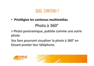 Quel contenu ?
• Privilégiez les contenus multimédias
Photo à 360°
> Photo panoramique, publiée comme une autre
photo
Vos fans pourront visualiser la photo à 360° en
faisant pivoter leur téléphone.
 