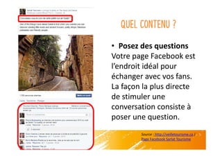 Quel contenu ?
• Posez des questions
Votre page Facebook est
l’endroit idéal pour
échanger avec vos fans.
La façon la plus directe
de stimuler une
conversation consiste à
poser une question.
Source : http://veilletourisme.ca /
Page Facebook Sarlat Tourisme
 