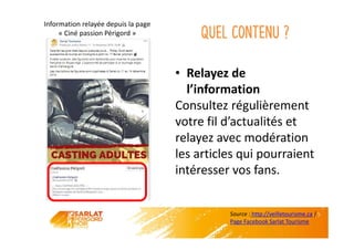 Quel contenu ?
• Relayez de
l’information
Consultez régulièrement
votre fil d’actualités et
relayez avec modération
les articles qui pourraient
intéresser vos fans.
Information relayée depuis la page
« Ciné passion Périgord »
Source : http://veilletourisme.ca /
Page Facebook Sarlat Tourisme
 