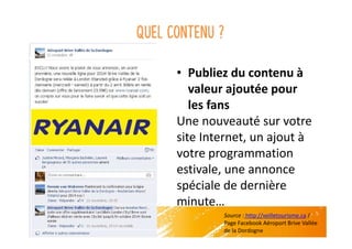 Quel contenu ?
• Publiez du contenu à
valeur ajoutée pour
les fans
Une nouveauté sur votre
site Internet, un ajout à
votre programmation
estivale, une annonce
spéciale de dernière
minute…
Source : http://veilletourisme.ca /
Page Facebook Aéroport Brive Vallée
de la Dordogne
 