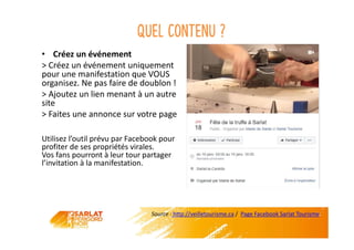 Quel contenu ?
• Créez un événement
> Créez un événement uniquement
pour une manifestation que VOUS
organisez. Ne pas faire de doublon !
> Ajoutez un lien menant à un autre
site
> Faites une annonce sur votre page
Utilisez l’outil prévu par Facebook pour
profiter de ses propriétés virales.
Vos fans pourront à leur tour partager
l’invitation à la manifestation.
Source : http://veilletourisme.ca / Page Facebook Sarlat Tourisme
 