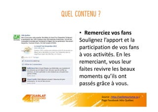 Quel contenu ?
• Remerciez vos fans
Soulignez l’apport et la
participation de vos fans
à vos activités. En les
remerciant, vous leur
faites revivre les beaux
moments qu’ils ont
passés grâce à vous.
Source : http://veilletourisme.ca /
Page Facebook Vélo Québec
 