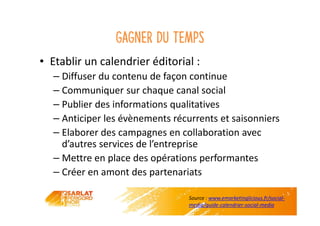 Gagner du temps
• Etablir un calendrier éditorial :
– Diffuser du contenu de façon continue
– Communiquer sur chaque canal social
– Publier des informations qualitatives
– Anticiper les évènements récurrents et saisonniers
– Elaborer des campagnes en collaboration avec
d’autres services de l’entreprise
– Mettre en place des opérations performantes
– Créer en amont des partenariats
Source : www.emarketinglicious.fr/social-
media/guide-calendrier-social-media
 