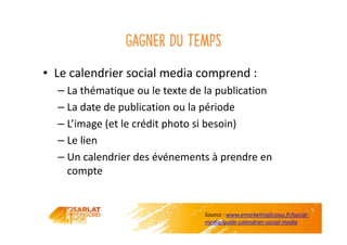 Gagner du temps
• Le calendrier social media comprend :
– La thématique ou le texte de la publication
– La date de publication ou la période
– L’image (et le crédit photo si besoin)
– Le lien
– Un calendrier des événements à prendre en
compte
Source : www.emarketinglicious.fr/social-
media/guide-calendrier-social-media
 