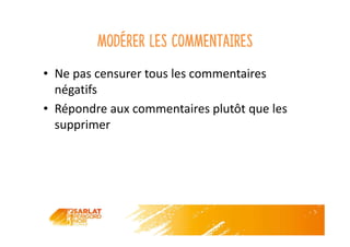 Modérer les commentaires
• Ne pas censurer tous les commentaires
négatifs
• Répondre aux commentaires plutôt que les
supprimer
 