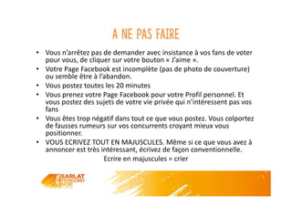 A ne pas faire
• Vous n’arrêtez pas de demander avec insistance à vos fans de voter
pour vous, de cliquer sur votre bouton « J’aime ».
• Votre Page Facebook est incomplète (pas de photo de couverture)
ou semble être à l’abandon.
• Vous postez toutes les 20 minutes
• Vous prenez votre Page Facebook pour votre Profil personnel. Et
vous postez des sujets de votre vie privée qui n’intéressent pas vos
fans
• Vous êtes trop négatif dans tout ce que vous postez. Vous colportez
de fausses rumeurs sur vos concurrents croyant mieux vous
positionner.
• VOUS ECRIVEZ TOUT EN MAJUSCULES. Même si ce que vous avez à
annoncer est très intéressant, écrivez de façon conventionnelle.
Ecrire en majuscules = crier
 
