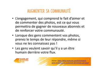 Augmenter sa communauté
• L’engagement, qui comprend le fait d’aimer et
de commenter des photos, est ce qui vous
permettra de gagner de nouveaux abonnés et
de renforcer votre communauté.
• Lorsque des gens commentent vos photos,
prenez le temps de leur répondre, même si
vous ne les connaissez pas !
• Les gens veulent savoir qu’il y a un être
humain derrière votre flux.
Source : https://blog.hootsuite.com/fr/comment-
gerer-instagram-en-seulement-20-minutes-par-jour/
 