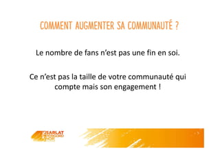 Comment augmenter sa communauté ?
Le nombre de fans n’est pas une fin en soi.
Ce n’est pas la taille de votre communauté qui
compte mais son engagement !
 