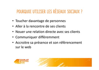 Pourquoi utiliser les réseaux sociaux ?
• Toucher davantage de personnes
• Aller à la rencontre de ses clients
• Nouer une relation directe avec ses clients
• Communiquer différemment
• Accroitre sa présence et son référencement
sur le web
 