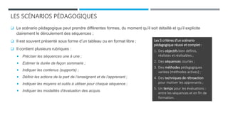 LES SCÉNARIOS PÉDAGOGIQUES
 Le scénario pédagogique peut prendre différentes formes, du moment qu’il soit détaillé et qu’il explicite
clairement le déroulement des séquences ;
 Il est souvent présenté sous forme d’un tableau ou en format libre ;
 Il contient plusieurs rubriques :
 Préciser les séquences une à une ;
 Estimer la durée de façon sommaire ;
 Indiquer les contenus (supports) ;
 Définir les actions de la part de l’enseignent et de l’apprenant ;
 Indiquer les moyens et outils à utiliser pour chaque séquence ;
 Indiquer les modalités d’évaluation des acquis.
Les 5 critères d’un scénario
pédagogique réussi et complet :
1. Des objectifs bien définis,
réalistes et réalisables ;
2. Des séquences courtes ;
3. Des méthodes pédagogiques
variées (méthodes actives) ;
4. Des techniques de rétroaction
pour motiver les apprenants ;
5. Un temps pour les évaluations :
entre les séquences et en fin de
formation.
 