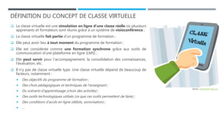 DÉFINITION DU CONCEPT DE CLASSE VIRTUELLE
 La classe virtuelle est une simulation en ligne d’une classe réelle où plusieurs
apprenants et formateurs sont réunis grâce à un système de visioconférence ;
 La classe virtuelle fait partie d’un programme de formation ;
 Elle peut avoir lieu à tout moment du programme de formation ;
 Elle est considérée comme une formation synchrone grâce aux outils de
communication d’une plateforme en ligne (LMS) ;
 Elle peut servir pour l’accompagnement, la consolidation des connaissances,
l’évaluation, etc.
 Il n’y pas de classe virtuelle type. Une classe virtuelle dépend de beaucoup de
facteurs, notamment :
 Des objectifs du programme de formation ;
 Des choix pédagogiques et techniques de l’enseignant ;
 Du scénario d’apprentissage (choix des activités) ;
 Des outils technologiques utilisés (ce que ces outils permettent de faire) ;
 Des conditions d’accès en ligne (débits, sonorisation) ;
 …
Source : 4cristol.over-blog.com
 