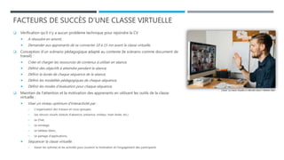FACTEURS DE SUCCÈS D’UNE CLASSE VIRTUELLE
 Vérification qu’il n’y a aucun problème technique pour rejoindre la CV
 A résoudre en amont,
 Demander aux apprenants de se connecter 10 à 15 mn avant la classe virtuelle,
 Conception d’un scénario pédagogique adapté au contexte (le scénario comme document de
travail) :
 Créer et charger les ressources de contenus à utiliser en séance,
 Définir des objectifs à atteindre pendant la séance,
 Définir la durée de chaque séquence de la séance,
 Définir les modalités pédagogiques de chaque séquence,
 Définir les modes d’évaluation pour chaque séquence,
 Maintien de l’attention et la motivation des apprenants en utilisant les outils de la classe
virtuelle :
 Viser un niveau optimum d'interactivité par :
─ L’organisation des travaux en sous-groupes,
─ Les retours visuels (statuts d’absence, présence, smileys, main levée, etc.)
─ Le Chat,
─ Le sondage,
─ Le tableau blanc,
─ Le partage d’applications,
 Séquencer la classe virtuelle.
─ Varier les rythmes et les activités pour soutenir la motivation et l’engagement des participants
Classe : La classe virtuelle a-t-elle des vertus ? Nathan 2020
 