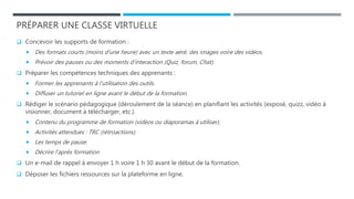 PRÉPARER UNE CLASSE VIRTUELLE
 Concevoir les supports de formation :
 Des formats courts (moins d’une heure) avec un texte aéré, des images voire des vidéos.
 Prévoir des pauses ou des moments d’interaction (Quiz, forum, Chat).
 Préparer les compétences techniques des apprenants :
 Former les apprenants à l’utilisation des outils.
 Diffuser un tutoriel en ligne avant le début de la formation.
 Rédiger le scénario pédagogique (déroulement de la séance) en planifiant les activités (exposé, quizz, vidéo à
visionner, document à télécharger, etc.).
 Contenu du programme de formation (vidéos ou diaporamas à utiliser).
 Activités attendues : TRC (rétroactions).
 Les temps de pause.
 Décrire l’après formation
 Un e-mail de rappel à envoyer 1 h voire 1 h 30 avant le début de la formation.
 Déposer les fichiers ressources sur la plateforme en ligne.
 