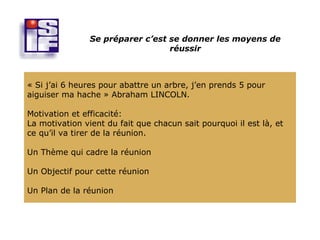 Se préparer c’est se donner les moyens de
                                  réussir



« Si j’ai 6 heures pour abattre un arbre, j’en prends 5 pour
aiguiser ma hache » Abraham LINCOLN.

Motivation et efficacité:
La motivation vient du fait que chacun sait pourquoi il est là, et
ce qu’il va tirer de la réunion.

Un Thème qui cadre la réunion

Un Objectif pour cette réunion

Un Plan de la réunion
 