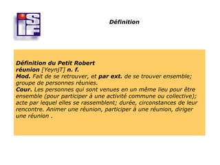 Définition




Définition du Petit Robert
réunion [YeynjT] n. f.
Mod. Fait de se retrouver, et par ext. de se trouver ensemble;
groupe de personnes réunies.
Cour. Les personnes qui sont venues en un même lieu pour être
ensemble (pour participer à une activité commune ou collective);
acte par lequel elles se rassemblent; durée, circonstances de leur
rencontre. Animer une réunion, participer à une réunion, diriger
une réunion .
 