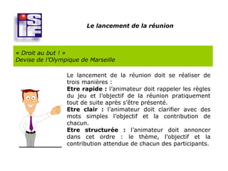 Le lancement de la réunion



« Droit au but ! »
Devise de l’Olympique de Marseille

                 Le lancement de la réunion doit se réaliser de
                 trois manières :
                 Etre rapide : l’animateur doit rappeler les règles
                 du jeu et l’objectif de la réunion pratiquement
                 tout de suite après s’être présenté.
                 Etre clair : l’animateur doit clarifier avec des
                 mots simples l’objectif et la contribution de
                 chacun.
                 Etre structurée : l’animateur doit annoncer
                 dans cet ordre : le thème, l’objectif et la
                 contribution attendue de chacun des participants.
 