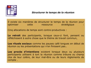 Structurer le temps de la réunion



Il existe six manières de structurer le temps de la réunion pour
optimiser        cette       ressource       stratégique       :

Cinq allocations de temps sont contre-productives :

Le retrait des participants, lorsque ceux-ci font, pensent ou
réfléchissent à autre chose que le thème de travail commun,

Les rituels sociaux comme les pauses café longues en début de
réunion ou les présentations qui n’en finissent pas..

Les procès d’intentions existent lorsque deux ou plusieurs
participants utilisent à tort la réunion comme tribune ou champ
clos de leur colère, de leur mal-être ou de leurs règlements de
compte .
 