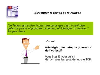 Structurer le temps de la réunion



"Le Temps est le bien le plus rare parce que c'est le seul bien
qu'on ne puisse ni produire, ni donner, ni échanger, ni vendre. "
Jacques Attali


                               Conseil :

                              Privilégiez l’activité, la poursuite
                              de l’objectif :

                              Vous êtes là pour cela !
                              Garder sous les yeux de tous le TOP.
 