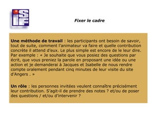 Fixer le cadre




Une méthode de travail : les participants ont besoin de savoir,
tout de suite, comment l’animateur va faire et quelle contribution
concrète il attend d’eux. Le plus simple est encore de le leur dire.
Par exemple : « Je souhaite que vous posiez des questions par
écrit, que vous preniez la parole en proposant une idée ou une
action et je demanderai à Jacques et Isabelle de nous rendre
compte oralement pendant cinq minutes de leur visite du site
d’Angers . »


Un rôle : les personnes invitées veulent connaître précisément
leur contribution. S’agit-il de prendre des notes ? et/ou de poser
des questions / et/ou d’intervenir ?
 