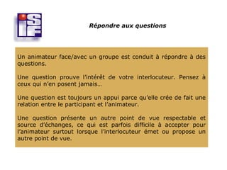 Répondre aux questions




Un animateur face/avec un groupe est conduit à répondre à des
questions.

Une question prouve l’intérêt de votre interlocuteur. Pensez à
ceux qui n’en posent jamais…

Une question est toujours un appui parce qu’elle crée de fait une
relation entre le participant et l’animateur.

Une question présente un autre point de vue respectable et
source d’échanges, ce qui est parfois difficile à accepter pour
l’animateur surtout lorsque l’interlocuteur émet ou propose un
autre point de vue.
 