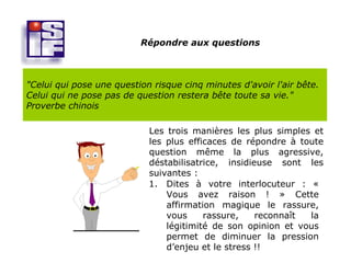Répondre aux questions



"Celui qui pose une question risque cinq minutes d'avoir l'air bête.
Celui qui ne pose pas de question restera bête toute sa vie."
Proverbe chinois

                            Les trois manières les plus simples et
                            les plus efficaces de répondre à toute
                            question même la plus agressive,
                            déstabilisatrice, insidieuse sont les
                            suivantes :
                            1. Dites à votre interlocuteur : «
                                Vous avez raison ! » Cette
                                affirmation magique le rassure,
                                vous     rassure,    reconnaît la
                                légitimité de son opinion et vous
                                permet de diminuer la pression
                                d’enjeu et le stress !!
 