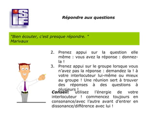 Répondre aux questions



"Bien écouter, c'est presque répondre. "
Marivaux

                    2. Prenez appui sur la question elle
                        même : vous avez la réponse : donnez-
                        la !
                    3. Prenez appui sur le groupe lorsque vous
                        n’avez pas la réponse : demandez la ! à
                        votre interlocuteur lui-même ou mieux
                        au groupe ! Une réunion sert à trouver
                        des réponses à des questions à
                        plusieurs !
                    Conseil:     utilisez l’énergie  de  votre
                    interlocuteur ! commencez toujours en
                    consonance/avec l’autre avant d’entrer en
                    dissonance/différence avec lui !
 