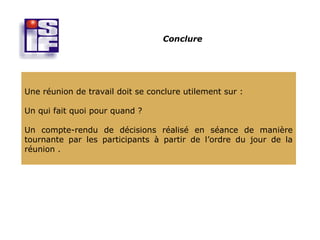 Conclure




Une réunion de travail doit se conclure utilement sur :

Un qui fait quoi pour quand ?

Un compte-rendu de décisions réalisé en séance de manière
tournante par les participants à partir de l’ordre du jour de la
réunion .
 